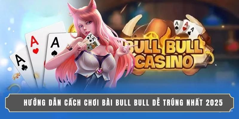 HƯỚNG DẪN CẤCH CHƠI BÀI BULL BULL DỄ TRÚNG NHẤT 2025